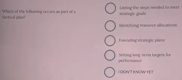 Which of the following occurs as part of a
tactical plan?
Listing the steps needed to meet
strategic goals
Identifying resource allocations
Executing strategic plans
Setting long-term targets for
performance
IDON'T KNOWYET