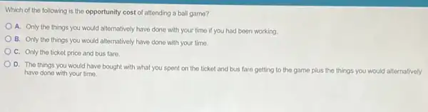 Which of the following is the opportunity cost of attending a ball game?
A. Only the things you would alternatively have done with your time if you had been working
B. Only the things you would alternatively have done with your time.
C. Only the ticket price and bus fare.
D. The things you would have bought with what you spent on the ticket and bus fare getting to the game plus the things you would alternatively
have done with your time.