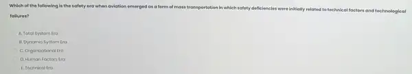 Which of the following is the safety era when aviation emerged as a form of mass transportation in which safety deficiencies were initially related to technical factors and technological
failures?
A. Total Systom Era
B. Dynamic Systom Era
C. Organizational Era
D. Human Factors Era
E. Tochnical Era