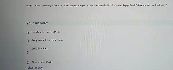 Which of the following is the short-lived opposition party that was founded by the leadership pf Rauf Orbay and Ali Fuad Cebesoy?
Your answer:
Republican People's Party
Progressive Republican Party
Democrat Party
Nationalist Part
Clear answer