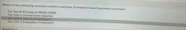 Which of the following sources contains examples of research-based prevention activities?
The Social-Ecological Model (SEM)
The CDC's Conlogical s Selector
The CDC's Technical Packages
The CDC's Evaluation Framework