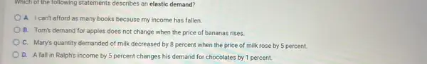 Which of the following statements describes an elasticiclasmiclbe almet alesrts atesesric ate demand?
A. I can't afford as many books because my income has fallen.
B. Tom's demand for apples does not change when the price of bananas rises.
C. Mary's quantity demanded of milk decreased by 8 percent when the price of milk rose by 5 percent.
D. A fall in Ralph's income by 5 percent changes his demand for chocolates by 1 percent.