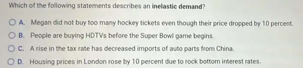 Which of the following statements describes an inelastic demand?
A. Megan did not buy too many hockey tickets even though their price dropped by 10 percent.
B. People are buying HDTVs before the Super Bowl game begins.
C. Arise in the tax rate has decreased imports of auto parts from China.
D. Housing prices in London rose by 10 percent due to rock bottom interest rates.