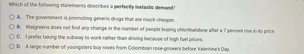 Which of the following statements describes a perfectly inelastic demand?
A. The government is promoting generic drugs that are much cheaper.
B. Walgreens does not find any change in the number of people buying chlorthalidone after a 7 percent rise in its price.
C. I prefer taking the subway to work rather than driving because of high fuel prices.
D. A large number of youngsters buy roses from Colombian rose-growers before Valentine's Day.