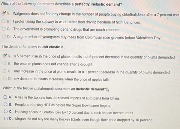 Which of the following statements describes a perfectly inelastic demand?
A. Walgreens does not find any change in the number of people buying chlorthalidone after a 7 percent rise
B. I prefer taking the subway to work rather than driving because of high fuel prices
C. The government is promoting generic drugs that are much cheaper
D. A large number of youngsters buy roses from Colombian rose-growers before Valentine's Day
The demand for plums is unit elastic if __
A. a 5 percent rise in the price of plums results in a 5 percent decrease in the quantity of plums demanded
B. the price of plums does not change after a drought
C. any increase in the price of plums results in a 1 percent decrease in the quantity of plums demanded
D. my demand for plums increases when the price of apples falls
Which of the following statements describes an inelastic demand?
A. A rise in the tax rate has decreased imports of auto parts from China
B. People are buying HDTVs before the Super Bowl game begins
C. Housing prices in London rose by 10 percent due to rock bottom interest rates.
D. Megan did not buy too many hockey tickets even though their price dropped by 10 percent