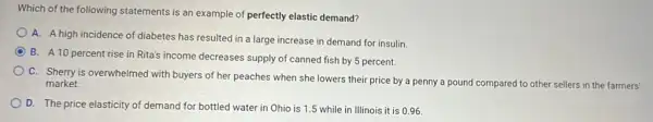 Which of the following statements is an example of perfectly elastic demand?
A. A high incidence of diabetes has resulted in a large increase in demand for insulin
B. A 10 percent rise in Rita's income decreases supply of canned fish by 5 percent.
C. Sherry is overwhelmed with buyers of her peaches when she lowers their price by a penny a pound compared I to other sellers in the farmers'
market.
D. The price elasticity of demand for bottled water in Ohio is 1.5 while in Illinois it is 096