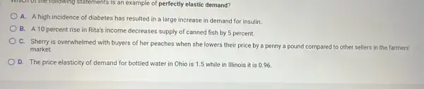 which of the following statements is an example of perfectly elastic demand?
A. A high incidence of diabetes has resulted in a large increase in demand for insulin
B. A10 percent rise in Rita's income decreases supply of canned fish by 5 percent.
C. Sherry is overwhelmed with buyers of her peaches when she lowers their price by a penny a pound compared to other sellers in the farmers'
market.
D. The price elasticity of demand for bottled water in Ohio is 1.5 while in Illinois it is 0.96 .