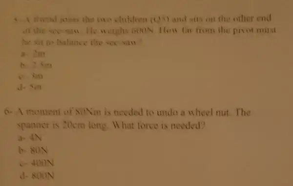 friend joins the nin children (0,5) and sits on the other end
of the seesan He neighs 600N How far from the pivot muat
he sit to balance the see saw?
a 2m
b. 25in
c. in
d. Sin
6. A moment of SONm is needed to undo a wheel nut The
spanner is 20cm long. What force is needed?
a- 4N
b. 80N
c. 400N
d. 800N