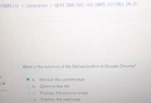 What is the function of the Reload button in Google Chrome?
a. Reloads the current page
b. Opens a new tab
c. Displays the previous page
d. Displays the next page