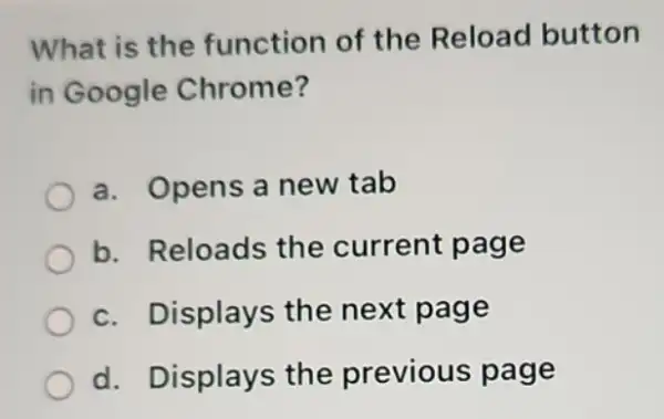 What is the function of the Reload button
in Google Chrome?
a. Opens a new tab
b. Reloads the current page
c. Displays the next page
d. Displays the previous page