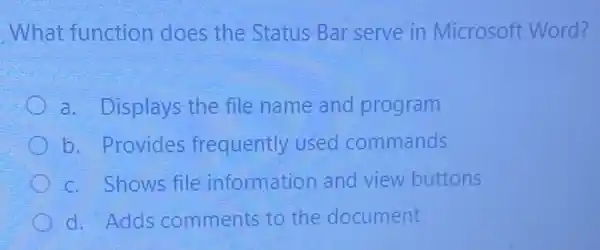 What function does the Status Bar serve in Microsoft Word?
a. Displays the file name and program
b. Provides frequently used commands
c. Shows file information and view buttons
d. Adds comments to the document