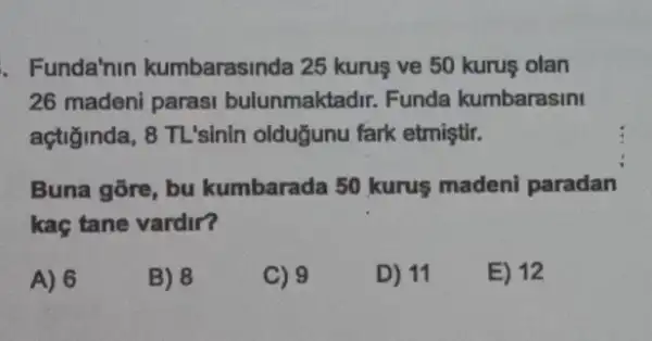 . Funda'nin kumbarasinda 25 kurus ve 50 kurus olan
26 madeni parasi bulunmaktadir. Funda kumbarasini
açtiginda, 8 TL'sinin olduğunu fark etmiştir.
Buna gōre, bu kumbarada 50 kurus madeni paradan
kaç tane vardir?
A) 6
B) 8
C) 9
D) 11
E) 12