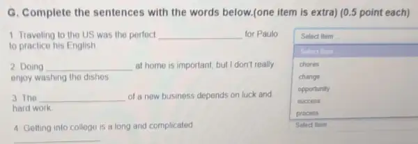 G. Complete the sentences with the words below.(one item is extra) (0.5 point each)
1. Traveling to the US was the perfect __ for Paulo
to practice his English
square 
Select Item
Select Item
chores
change
opportunity
success
Select Item
2. Doing __ at home is important but I don't really
enjoy washing the dishes.
3. The __ of a new business depends on luck and
hard work
4. Getting into college is a long and complicated
__