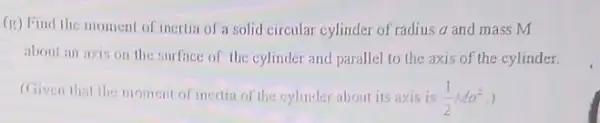 (g) Find the moment of inertia of a solid circular cylinder of radius a and mass m
about an axis on the surface of the cylinder and parallel to the axis of the cylinder.
(Given that the moment of inertia of the cylinder about its axis is (1)/(2)Ma^2 )