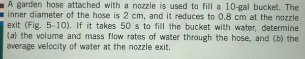 A garden hose attached with a nozzle is used to fill a 10-gal bucket. The
inner diameter of the hose is 2 cm , and it reduces to 0.8 cm at the nozzle
exit (Fig. 5-1 O).If it takes 50 s to fill the bucket with water, determine
(a) the volume and mass flow rates of water through the hose , and (b) the
average velocity of water at the nozzle exit.