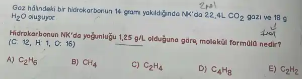 Gaz hâlindeki bir hidrokarbonur 14 grami yakildiginda NK' do 22.4L CO_(2) gazi ve 18 g
H_(2)O olusuyor.
olduguna gōre moleküi formālü nedir?
Hidrokarbonun NK' da yogunlugu 1,25g/L
(C:12,H:1,O:16)
A) C_(2)H_(6)
B) CH_(4)
C) C_(2)H_(4)
D) C_(4)H_(8)
E) C_(2)H_(2)