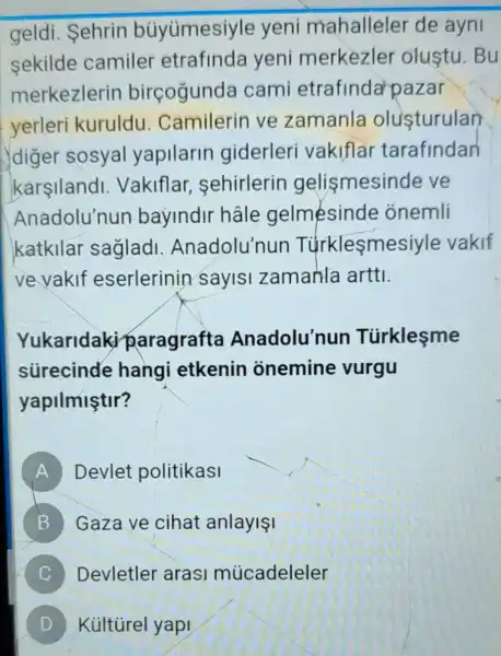 geldi. Sehrin biiyümesiyle yeni mahalleler de ayni
sekilde camiler etrafinda yeni merkezler olustu.Bu
merkezlerin birçogunda cami etrafinda pazar
yerleri kuruldu . Camilerin ve zamanla olusturulan
diger sosyal yapilarin giderleri vakiflar tarafindan
karsilandi Vakiflar sehirlerin gelismesinde ve
Anadolu'nun bayindir hâle gelmesinde onemli
katkilar sagladi Anadolu'nun Túrklesmesiy le vakif
ve vakif eserlerinin sayisl zamanla arttl.
Yukaridaki paragrafta Anadolu'nun Türklesme
stirecinde hangi etkenin onemine vurgu
yapilmiştir?
A Devlet politikasi
B Gaza ve cihat anlayiI 5
C Devletler arasl múcadeleler
Kúltúrel yap!