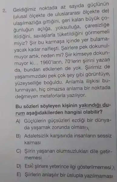 Geldigimiz noktada az sayida gủclünün
(ulusal olçekte de uluslararas ólçekte de)
ulaşilmazliga gittigini, geri kalan büyúk ço-
gunluğun açliğa yoksulluga, caresizlize
itildigini savaşlarla túketildigini gormemeli
miyiz? Siir bu karmasa içinde yer bulama-
yacak kadar naiflesti. Sairlere pek dokunul-
muyor artik, neden mi? Siir kimseye dokun-
muyor ki __ 1960'larin 70' lerin siirini yazan
da. bundan etkilenen de yok.Siirimiz de
vasamimizdaki pek cok sey gibi górüntủye,
yuzeysellige boğuldu. Anlamla iliskisi bu-
lunmayan,hig olmazsa anlama bir noktada
degmeyer metaforlarla yaziliyor.
Bu sôzleri soyleyen kişinin yakindigi du-
rum aşağidakilerden hangisi olabilir?
A) Güglülerin guçsúzleri ezdig i bir dúnya-
da yaşamak zorunda olmasi
B) Adaletsizlik karsisinda insanlarin sessiz
kalmasi
C) Siirin yaşanan olumsuzluklar dile getir-
memesi
D) Eski siirlere yeterince ilgi gosterilmemesi >
E) Siirlerin anlaşilir bir úslupla yazilmamasi