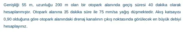 Genişliği 55 m , uzunlugu 200 m olan bir otopark alaninda geçis süresi 40 dakika olarak
hesaplanmiştir . Otopark alanina 35 dakika sủre ile 75mm/sa yağis dủsmektedir . Akis katsayisi
0,90 olduguna gõre otopark alanindaki drenaj kanalinin {kí noktasinda gõrülecek en bủyúk debiyi
hesaplayiniz.