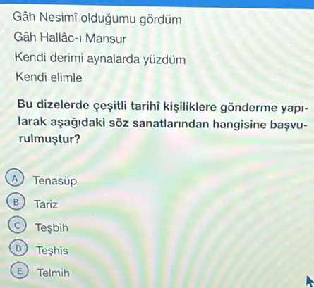 Gâh Nesimi olduğumu gordüm
Gâh Hallâc-1 Mansur
Kendi derimi aynalarda yüzdüm
Kendi elimle
Bu dizelerde cesiti tarihi kişiliklere gõnderme yapi-
larak aşağidaki sòz sanatlarindan hangisine basvu-
rulmustur?
A Tenasúp
B Tariz
C Tesbih
D Teshis
E Telmih