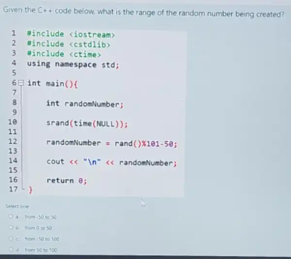 Given the C++ code below, what is the range of the random number being created?
1 #include <iostream>
2 #include <cstdlib>
3 #include <ctime)
4 using namespace std;
Select one
a. from -50 to so
b. fram 01050
c. from -50 to 100
d. from 5010100