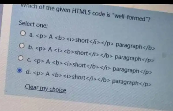 which of the given HTML5 code is "well -formed"?
Select one:
a lt pgt Alt bgtrless igt shortlt /igtrless /pgt paragraphlt /pgt 
b lt pgt Alt igtrless bgt shortlt /1gtrless /bgt paragraph lt /pgt 
c lt pgt Alt bgtrless igt shortlt /bgtrless /1gt paragraph lt /pgt 
C d lt pgt Alt bgtrless igt shortlt /1gtrless /bgt paragraph lt /pgt