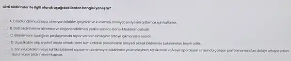 Gizli bildirimler ile ilgill olarak ayabidakilerden hangisi yangtur?
A. Cozalandima amaci olmayan bildirim cosididir vo kurumsal amniyot soviyosini arttimakiçin kullandir.
B. Gizli bidirimlorin alinmasi vo dogorlondirilmosi yotisi sodoco Gonol MüdürümGzdodir.
C. Bildrimlorin iconginin payogminda rapor voronin kimliginin ortaya cikmomasi osastir.
D. Upug/kabin okip Gyolor bosta olmak Gzoro tüm Ortaklik porsonolinin birtoysol olarak bildirimdo bulunmalan tosyvik odilit
E.Zorunlu bidirim voyo tehliko bidirimi kapsaminda olmayan bildirimior ya da olaylann tohlikolorin vo/voya operasyon strasindo caliyan porformansindan dolayi artaya cikan
durumlann bildirimlorini kapsar.