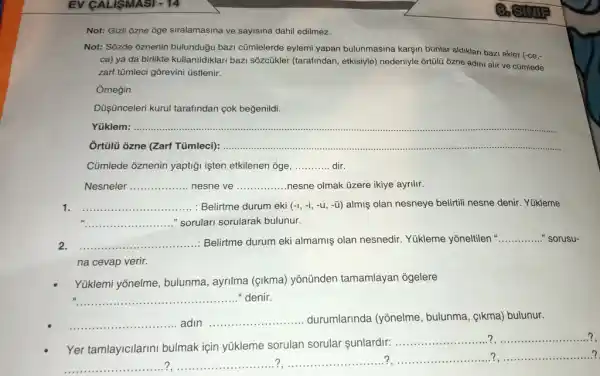 Not: Gizli ozne oge siralamasina ve sayisina dahi edilmez.
Not: Sôzde 6znenin bulunduğu bazz cümlelerde eylemi yapan bulunmasina karşin bunlar aldiklari bazi ekler
(-ce,-
ca) ya da birlikte kullanildiklari bazi sôzcükler (tarafindan, etkisiyle) nedeniyle ortülü ôzne adini alir ve cũmlede
zarf tümleci gõrevini tistlenir.
Ornegin
Düşinceleri kurul tarafindan cok beğenildi.
Yüklem: __
Ortülü ôzne (Zart Tümlec): __
Cümlede ôznenin yaptigi işten etkilenen oge, __ dir
Nesneler __ nesne ve __ nesne olmak üzere ikiye ayrilir.
__ : Belirtme durum eki (-1,-i,-u,-ddot (u)) almiş olan nesneye belitil nesne denir. Yükleme
__ "sorulari sorularak bulunur.
__ Belirtme durum eki almamis olan nesnedir. Yúkleme yoneltilen __ sorusu-
na cevap verir.
Yüklemi yōnelme, bulunma ayrilma (cikma) yōnünden tamamlayan ogelere
__ "denir.
__ adin __ durumlarinda (yõnelme bulunma, çikma) bulunur.
Yer tamlayicilarini bulmak için yükleme sorulan sorular sunlardir:
__ __
__ __ ? ..........................? __ __