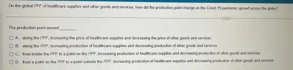 On the global PPF of healthcare supplies and other goods and services how did the production point change as the Covid-19 pandemic spread across the globe?
The production point moved __
A. along the PPF increasing the price of healthcare supplies and decreasing the price of other goods and services
B. along the PPF increasing production of healthcare supplies and decreasing production of other goods and services
C. from inside the PPF to a point on the PPF, increasing production of healthcare supplies and decreasing production of other goods and services
D. from a point on the PPF to a point outside the PPF, increasing production of healthcare supplies and decreasing production of other goods and services