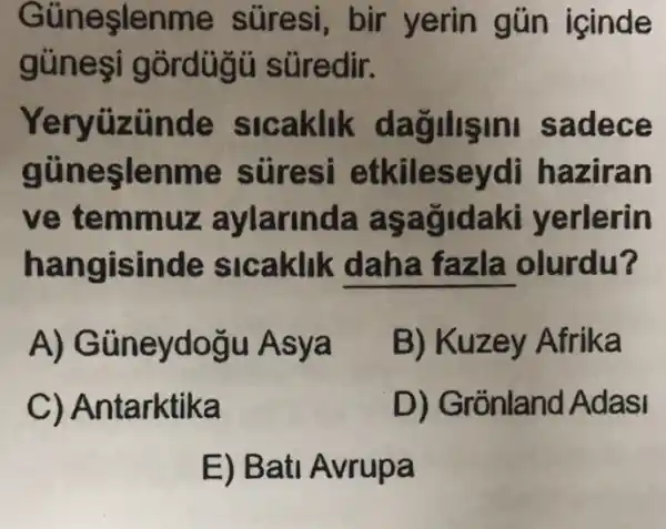 Güneşlenme suresi, bir yerin gún icinde
gúnesi gordügü süredir.
Yeryüzinde slcaklik dagilisini sadece
gủneşlenme stiresi etkileseydi haziran
ve temmuz aylarinda asagidaki yerlerin
hangisinde sicaklik daha fazla olurdu?
A)Güneydogu Asya
B) Kuzey Afrika
C) Antarktika
D) Grónland Adasi
E) Bati Avrupa