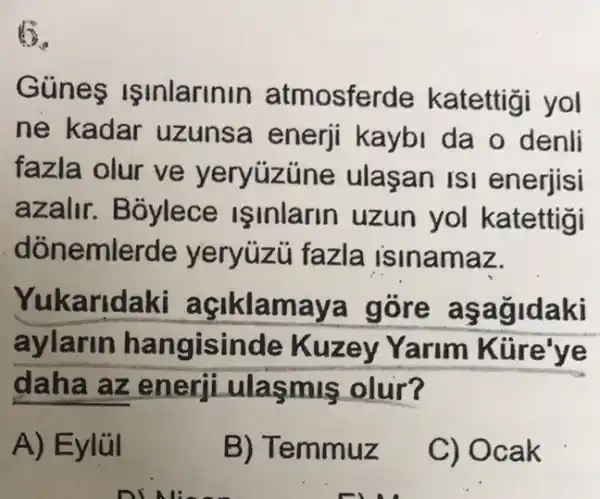 Günes Işinlarinin atmosferde katettigi yol
ne kadar uzunsa enerji kaybi da o denli
fazla olur ve yeryuzúne ulasan ISI enerjisi
azalir. Bôylece isinlarin uzun yol katettigi
dònemlerde yeryüzu fazla isinamaz.
Yukaridaki açiklamaya gore aşagidaki
aylarin hangisinde Kuzey Yarim Kure've
daha az enerji ulasmis olur?
A) Eylül
B) Temmuz
C) Ocak