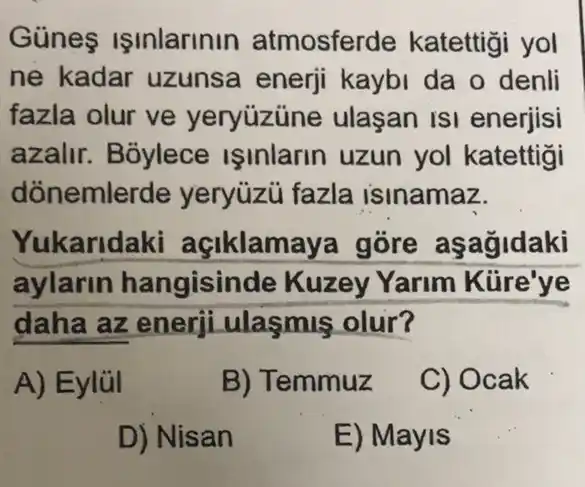 Günes ISInlarinin atmosferde katettigi yol
ne kadar uzunsa enerji kaybi da o denli
fazla olur ve yeryúzüne ulaşan ISI enerjisi
azalir. Boylece ISinlarin uzun yol katettigi
dónemlerde yeryuzu fazla isinamaz.
Yukaridaki açiklamaya gore aşagidaki
aylarin hangisinde Kuzey Yarim Kiire'ye
daha az enerji ulasmis olur?
A) Eylül
B) Temmuz
C) Ocak
D) Nisan
E) Mayis