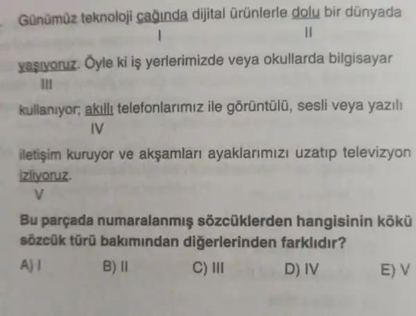 Günümüz teknoloji caginda dijital Grúnlerle dolu bir dúnyada
II
yasiyoruz . Ôyle kì iş yerlerimizde veya okullarda bilgisayar
III
kullanlyor;akill telefonlarimiz ile górüntúlü , sesli veya yazili
IV
iletişim kuruyor ve aksamlar ayaklarimizi uzatip televizyon
izliyoruz.
Bu parçada numaralan miş sôzcũklerd en hangisinin kokü
sozcük türü bakimindan digerlerin len farklidir?
A) I
B) II
C) III
D) IV
E) V