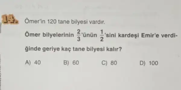 go
Omer'in 120 tane bilyesi vardir.
Ômer bilyelerinin (2)/(3) 'ünün (1)/(2) 'sini kardeşi Emir'e verdi-
ginde geriye kaç tane bilyesi kalir?
A) 40
B) 60
C) 80
D) 100