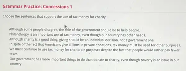 Grammar Practice: Concessions 1
Choose the sentences that support the use of tax money for charity.
Although some people disagree the role of the government should be to help people.
Philanthropy is an important use of tax money, even though our country has other needs.
Although charity is a good thing, giving should be an individual decision not a government one.
In spite of the fact that Americans give billions in private donations.tax money must be used for other purposes.
We must continue to use tax money for charitable purposes despite the fact that people would rather pay fewer
taxes.
Our government has more important things to do than donate to charity.even though poverty is an issue in our
country.