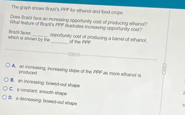 The graph shows Brazil's PPF for ethanol and food crops.
Does Brazil face an increasing opportunity cost of ethanol?
What feature of Brazil's PPF illustrates increasing opportunity cost?
Brazil faces __ opportunity cost of producing a barrel of ethanol,
which is shown by the __ of the PPF.
A. an increasing; increasing slope of the PPF as more ethanol is
produced
B. an increasing; bowed-out shape
C. a constant; smooth shape
D. a decreasing; bowed-out shape