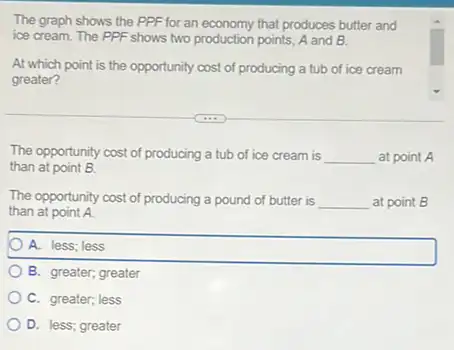 The graph shows the PPF for an economy that produces butter and
ice cream. The PPF shows two production points A and B.
At which point is the opportunity cost of producing a tub of ice cream
greater?
The opportunity cost of producing a tub of ice cream is __ at point A
than at point B.
The opportunity cost of producing a pound of butter is __ at point B
than at point A.
A. less; less
B. greater; greater
C. greater; less
D. less; greater