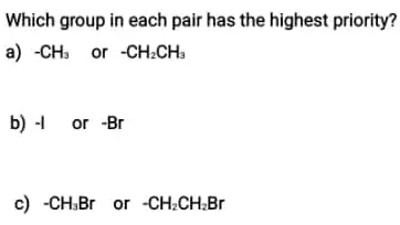 Which group in each pair has the highest priority?
a) -CH_(3) or -CH_(2)CH_(3)
b) -1 or -Br
c) -CH_(3)Br or -CH_(2)CH_(2)Br