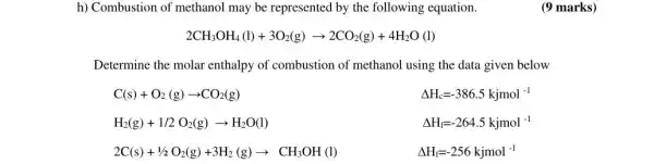 h) Combustion of methanol may be represented by the following equation.
2CH_(3)OH_(4)(l)+3O_(2)(g)arrow 2CO_(2)(g)+4H_(2)O(l)
Determine the molar enthalpy of combustion of methanol using the data given below
C(s)+O_(2)(g)arrow CO_(2)(g)
Delta H_(c)=-386.5kjmol^-1
H_(2)(g)+1/2O_(2)(g)arrow H_(2)O(l)
Delta H_(f)=-264.5kjmol^-1
2C(s)+1/2O_(2)(g)+3H_(2)(g)arrow CH_(3)OH(l)
Delta H_(f)=-256kjmol^-1
(9 marks)