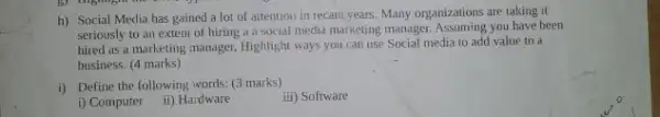 h) Social Media has gained a lot of attention in recant years Many organizations are taking it
seriously to an extenl of hiring a a social media marketing manager Assuming you have been
hired as a marketing manager, Highlight ways you can use Social media to add value to a
business. (4 marks)
i) Define the following words.(3 marks)
iii) Software
i) Computer
ii) Hardware