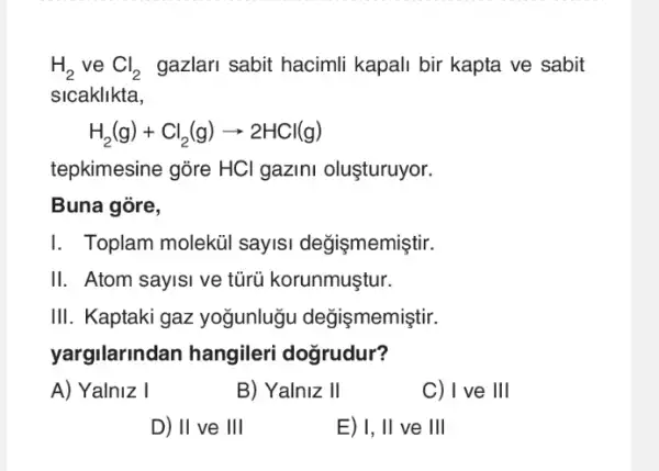 H_(2) ve Cl_(2) gazlari sabit hacimli kapali bir kapta ve sabit
slcaklikta,
H_(2)(g)+Cl_(2)(g)arrow 2HCl(g)
tepkimesine gõre HCl gazini oluşturuyor.
Buna góre,
I. Toplam moleküi sayIsi değişmemiştir.
II. Atom sayisi ve tũrũ korunmuştur.
III. Kaptaki gaz yogunlugu değişmemiştir.
yargilarindan hangileri dogrudur?
A) Yalniz I
B) Yalniz II
C) I ve III
D) II ve III
E) I, II ve III