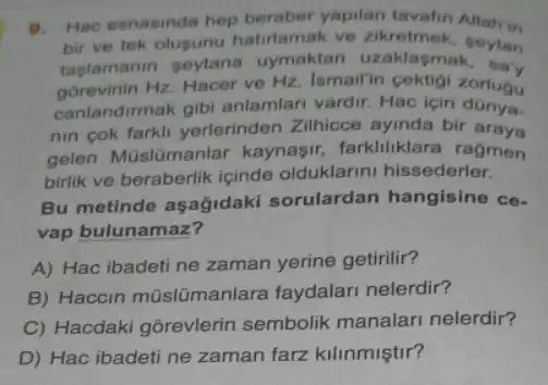 a Hac esnasinda hep beraber yapilan tavafin Allah'in
bir ve tek olupunu hatirlamak ve zikretmek seytan
taglamanin peytana uymaktan uzaklasmak
gorevinin Hz. Hacer ve Hz. Ismallin cektigi zorlugu
canlandirmak gibi anlamlari vardir. Hac için
nin cok farkli yerlerinden Zilhicce ayinda bir araya
gelen Müslümanlar kaynaşir, farkliliklara ragmen
birlik ve beraberlik iginde olduklarini hissederler.
Bu metinde aşağidaki sorulardan hangisine co.
vap bulunamaz?
A) Hac ibadeti ne zaman yerine getirilir?
B) Haccin mũslümanlara faydalari nelerdir?
C) Hacdaki gorevlerin sembolik manalari nelerdir?
D) Hac ibadeti ne zaman farz kilinmiştir?