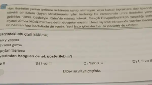 Hac ibadetini yerine getirme imkâning sahip olamayan veys kutsal topraklara dair iclerind
sürekli bir Gzlem duyan Müslümanlar yilin herhangi bir umre ibadetini yerin
getiririer. Umre ibadetiyle Kabe'de namaz kilmak, Sevgil Peygamberimizin yasadigi yerl
ziyaret etmek Müslümanlara derin duygular yaşatir. Umre 2yareti esnasinda yapilan ibadet
rin bazilan hac ibadetinde de vardir Yani bazi gorevler her iki ibadette de ortaktir.
parçadaki alti cizili bồlüme;
say yapma
hrama girme
seytan taslama
vlerinden hangileri ornek gosterilebilir?
e II
B) Ive III
C) Yalniz II
D) I, IIV e ll
Diğer sayfaya geciniz.
__