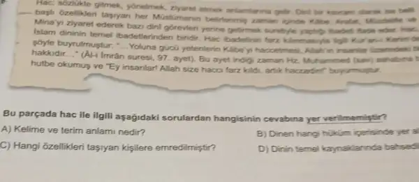 Hac; sôzlükte gitmek yonelmek, zyaret etmek antamianna gelir, Diri bir karam darak ise bell
bagil ôzellikleri tasyiyan her Müslümanin belirlenmis zaman kinde Klibe, Arafat Mindelle ve
Mina'yi ziyaret ederek bazi dini gorevieri yerine getimek surefyle yaptify baden fade oder Hac
Islam dininin teme ibadetlerinden biridir Hac ibadetinin farz kimmasyla ligh Kur an-i Kerimi de
soyle buyrulmustur:-.. Yoluna gücũ yetenterin Kabe'yi haccelmesi Allah/in insaniar (arefindeki b __
hakkidir __ * (Al-i Imrân
suresi, 97. ayet). Bu ayet indigi zaman Hz Muhammed (sav)ashabina t
hutbe okumus ve "Ey insanlar! Allah size hacci farz kildi, artik haccedin!" buyurmuytur.
Bu parçada hac ile ilgili aşağidaki sorulardan hangisinin cevabina yer verilmemiştir?
A) Kelime ve terim anlami nedir?
B) Dinen hangi hikim iperisinde yer al
C) Hangi ōzellikleri tasiyan kisilere emredilmiştir?
D) Dinin temel kaynaklannda bahsedi