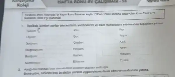 HAFTA SONU EV CALISMA SI
Yardimes Ders Kaynagi/ie Yayun Soru Bankasi sayta 153ten 155in sonuna kadar olan Konu Testi 2 ve
Kacanm Testi 6)cdrunile
1. Asagida isimler verilen elementlerin sembollerinive atom numaralann yanlarundaki bosluklara yazinz.
Kakirt 5
For:
Alominyum:
Silisyum:
Fosfor:
2. Asabdak tabioda bazi elementierin kullanim alanlan verilmiştir.
Buna gore, tabloda bos birakulan yerlere uygun elementlerin adini ve sembolinu yaziniz.