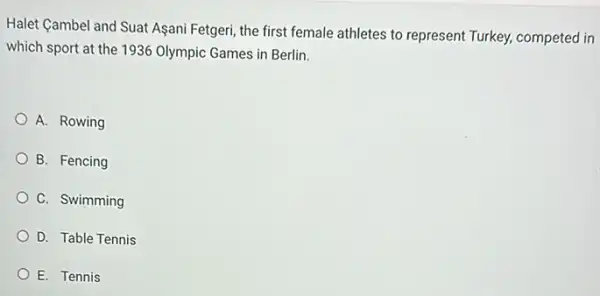 Halet Cambel and Suat Asani Fetgeri, the first female athletes to represent Turkey, competed in
which sport at the 1936 Olympic Games in Berlin.
A. Rowing
B. Fencing
C. Swimming
D. Table Tennis
E. Tennis