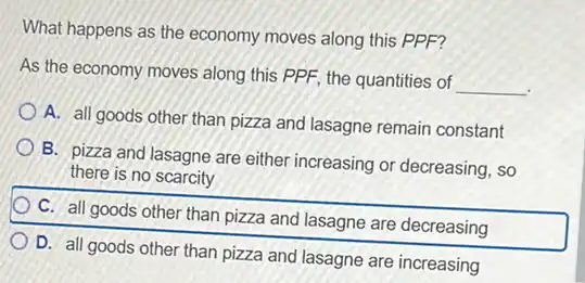 What happens as the economy moves along this PPF?
As the economy moves along this PPF, the quantities of
__
A. all goods other than pizza and lasagne remain constant
B. pizza and lasagne are either increasing or decreasing, so
there is no scarcity
C. all goods other than pizza and lasagne are decreasing
D. all goods other than pizza and lasagne are increasing