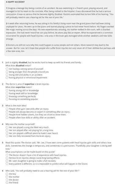 A HAPPY ACCIDENT
1 Imagine a teenage boy being a victim of an accident: He was swimming in a friend's pool, playing around, and
managed to hit his head on the concrete.After being rushed to the hospital, it was discovered that he had a serious
concussion. It was so serious that he became slightly disabled. Doctors estimated that he lost 50%  of his hearing. "You
will probably need to use a hearing aid for the rest of your life."
2 A week after returning home, he was sitting in his family's living room near the grand piano that had been sitting
unplayed for years. He went up to the piano and started playing a piece he had never heard before. His fingers worked
like magic moving across the keys. His new expertise was amazing. His mother walked in the room, with a shocked
expression. She had never heard her son play before, let alone play like an expert. What he experienced is a common
occurrence for people with head injuries-one area in the brain gets damaged while another awakens and new skills
emerge.
3 Doctors are still not sure why this could happen to some people and not others. More research may lead to the
answer. But for now,let's hope that people who suffer brain injuries not only retain all of their abilities but perhaps add
a few new ones too.
1 Jack is slightly disabled but he works hard to keep up with his friends and family.
What does disabled mean?
not having a strong sense of yourself
being younger than the people around you
losing skill and ability in an accident
having physical or emotional impairment
2 The doctor's area of expertise is brain injuries.
What does expertise mean?
having strong skill or knowledge
having weak skill or knowledge
knowing something perfectly
focusing on something popular
3 What is the main idea?
People often gain new skills after an injury.
) People will always become an expert in something after an injury.
People have hidden talents but they are afraid to show them.
People often lose skills or ability after an accident.
4 Why was the mother surprised?
Her son played a song she liked very much.
Her son played after not playing for a long time.
Her son played a difficult piece he hadn't ever heard.
Her son fully recovered from his brain injury.
5 Read this quote: The doctor said, "Mr. Lee ,I have seen some patients with head injuries gain skills and others lose
skills. Sometimes the change is temporary, and sometimes it is permanent. Thankfully your daughter is doing well
now."
What assumptions can be made based on this quote?
The doctor doesn't have a lot of experience with head injuries.
Serious brain injuries always cause long-lasting effects.
Mr. Lee's daughter is going to make a full recovery.
6 Who said, "You will probably need to use a hearing aid for the rest of your life"?
the boy
the mother
the doctor
the friend