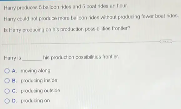 Harry produces 5 balloon rides and 5 boat rides an hour.
Harry could not produce more balloon rides without producing fewer boat rides.
Is Harry producing on his production possibilities frontier?
Harry is __ his production possibilities frontier.
A. moving along
B. producing inside
C. producing outside
D. producing on