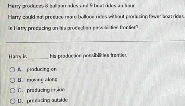 Harry produces 8 balloon rides and 9 boat rides an hour.
Harry could not produce more balloon rides without producing fewer boat rides.
Is Harry producing on his production possibilities frontier?
Harry is __ his production possibilities frontier.
A. producing on
B. moving along
C. producing inside
D. producing outside